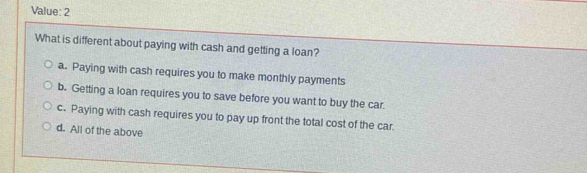value: 2\nwhat is different about paying with cash and getting a loan?\n○ a. paying with cash requires you to make monthly payments\n○ b. getting a loan requires you to save before you want to buy the car.\n○ c. paying with cash requires you to pay up front the total cost of the car.\n○ d. all of the above