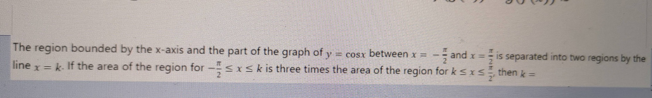 the region bounded by the x - axis and the part of the graph of ( y = cos x ) between ( x = -\frac{pi}{2} ) and ( x = \frac{pi}{2} ) is separated into two regions by the line ( x = k ). if the area of the region for ( -\frac{pi}{2} leq x leq k ) is three times the area of the region for ( k leq x leq \frac{pi}{2} ), then ( k = )
