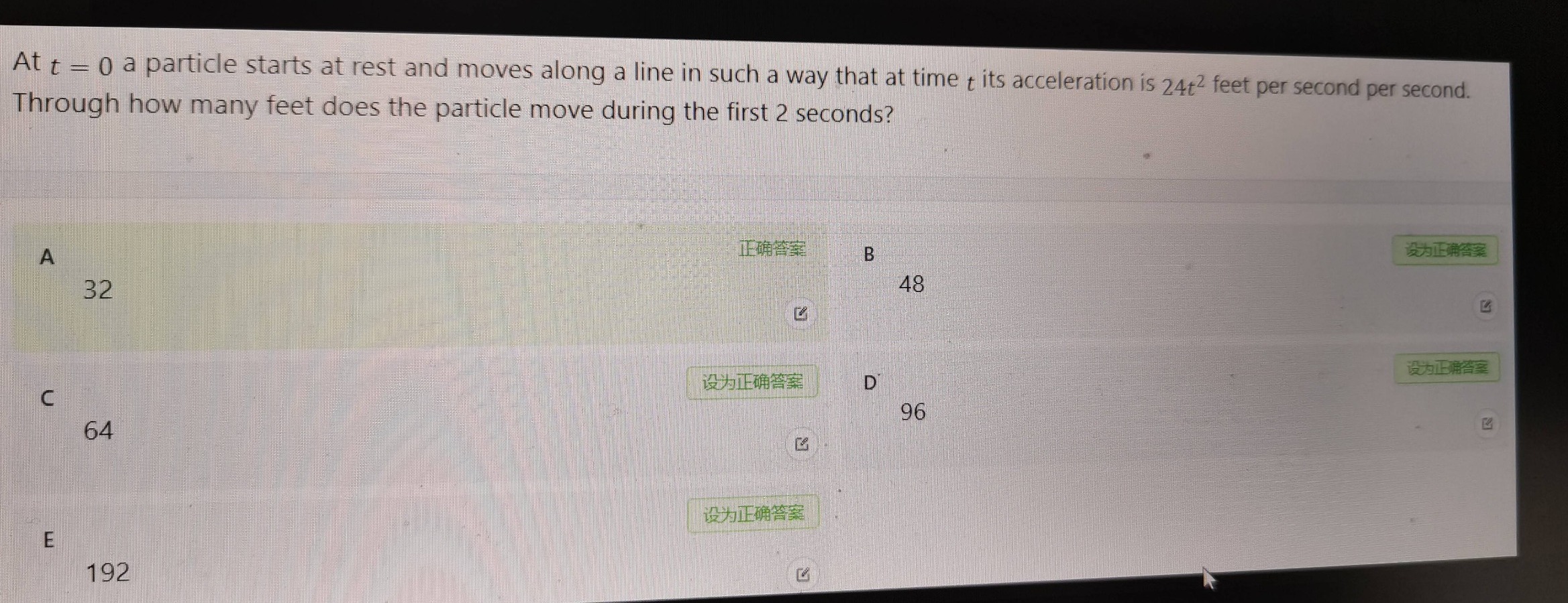 at $t = 0$ a particle starts at rest and moves along a line in such a way that at time $t$ its acceleration is $24t^{2}$ feet per second per second. through how many feet does the particle move during the first 2 seconds? a 32 b 48 c 64 d 96 e 192