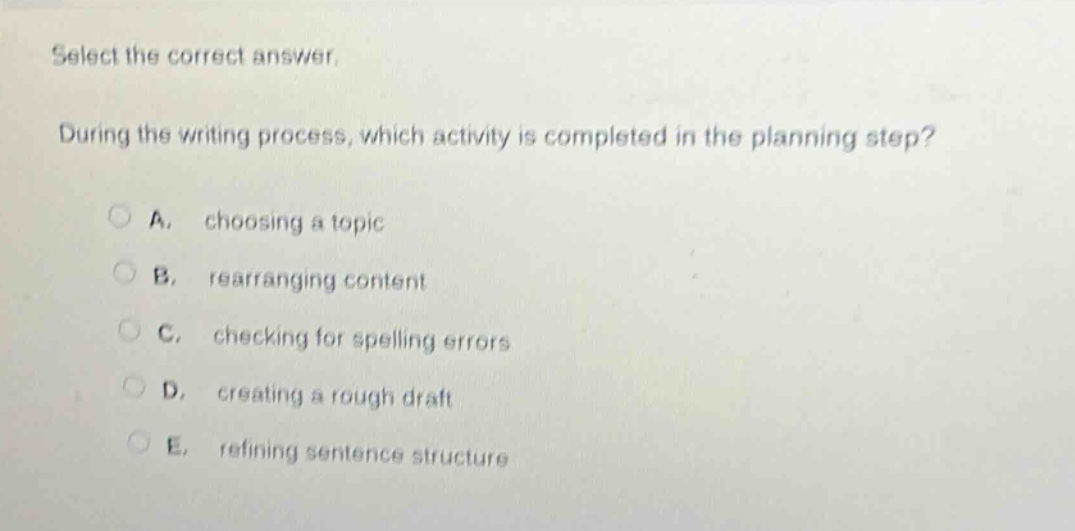 select the correct answer. during the writing process, which activity is completed in the planning step? a. choosing a topic b. rearranging content c. checking for spelling errors d. creating a rough draft e. refining sentence structure