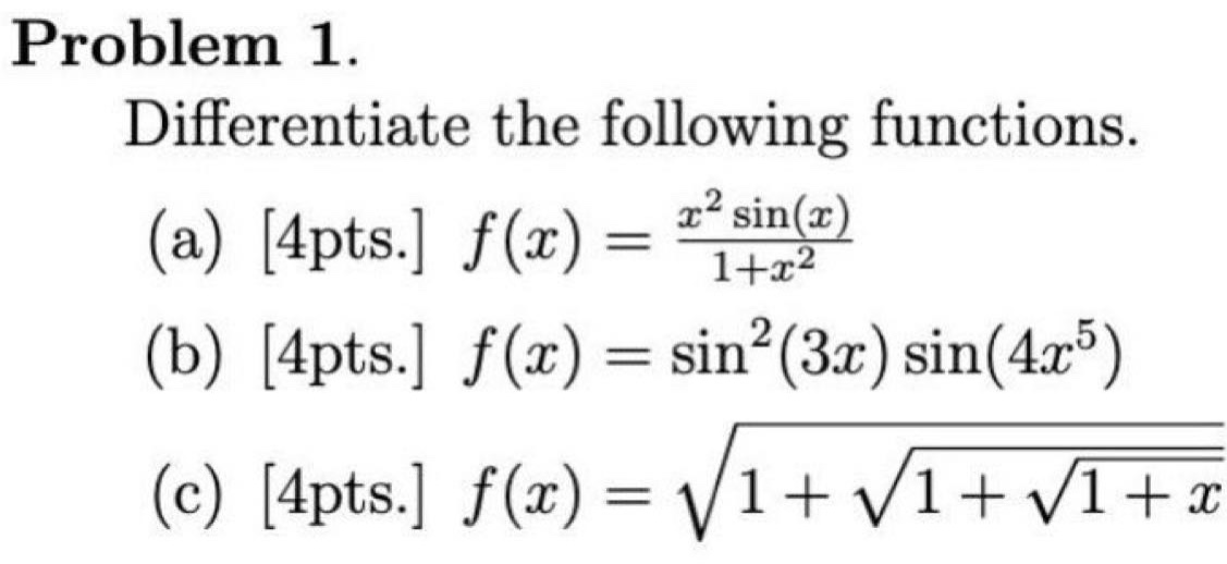 problem 1.\ndifferentiate the following functions.\n(a) 4pts. $f(x)=\\frac{x^{2}\\sin(x)}{1 + x^{2}}$\n(b) 4pts. $f(x)=\\sin^{2}(3x)\\sin(4x^{5})$\n(c) 4pts. $f(x)=\\sqrt{1+\\sqrt{1+\\sqrt{1 + x}}}$