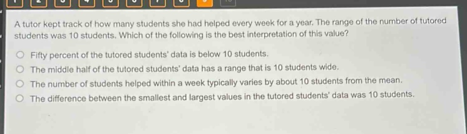 a tutor kept track of how many students she had helped every week for a year. the range of the number of tutored students was 10 students. which of the following is the best interpretation of this value?\nfifty percent of the tutored students data is below 10 students.\nthe middle half of the tutored students data has a range that is 10 students wide.\nthe number of students helped within a week typically varies by about 10 students from the mean.\nthe difference between the smallest and largest values in the tutored students data was 10 students.