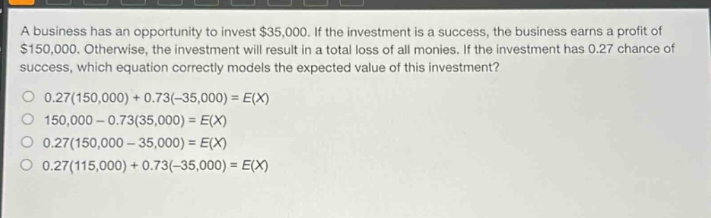 a business has an opportunity to invest $35,000. if the investment is a success, the business earns a profit of $150,000. otherwise, the investment will result in a total loss of all monies. if the investment has 0.27 chance of success, which equation correctly models the expected value of this investment?\n0.27(150,000)+0.73(-35,000)=e(x)\n150,000 - 0.73(35,000)=e(x)\n0.27(150,000 - 35,000)=e(x)\n0.27(115,000)+0.73(-35,000)=e(x)