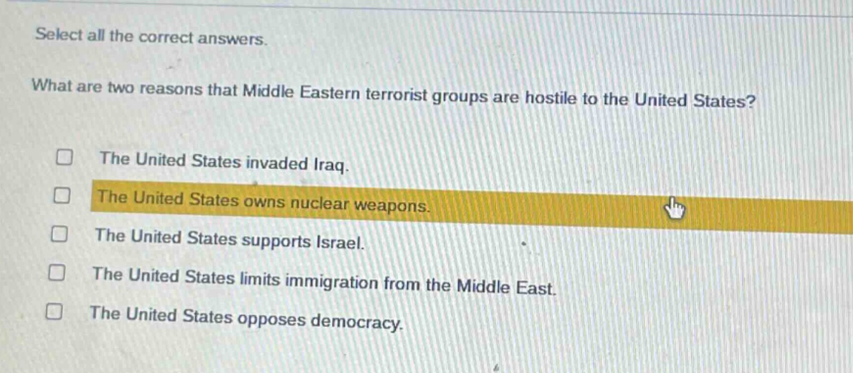select all the correct answers.\nwhat are two reasons that middle eastern terrorist groups are hostile to the united states?\nthe united states invaded iraq.\nthe united states owns nuclear weapons.\nthe united states supports israel.\nthe united states limits immigration from the middle east.\nthe united states opposes democracy.