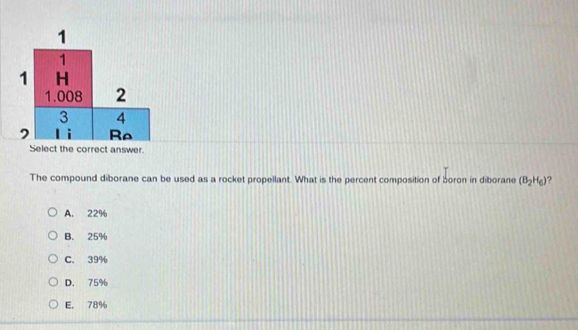 select the correct answer.\nthe compound diborane can be used as a rocket propellant. what is the percent composition of boron in diborane (b₂h₆)?\na. 22%\nb. 25%\nc. 39%\nd. 75%\ne. 78%