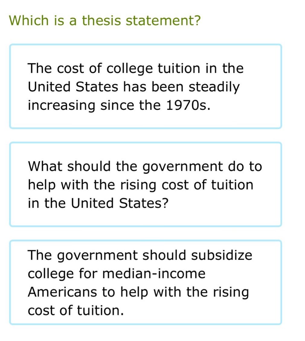which is a thesis statement?\nthe cost of college tuition in the united states has been steadily increasing since the 1970s.\nwhat should the government do to help with the rising cost of tuition in the united states?\nthe government should subsidize college for median - income americans to help with the rising cost of tuition.