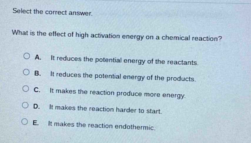 select the correct answer.\nwhat is the effect of high activation energy on a chemical reaction?\na. it reduces the potential energy of the reactants.\nb. it reduces the potential energy of the products.\nc. it makes the reaction produce more energy.\nd. it makes the reaction harder to start.\ne. it makes the reaction endothermic.