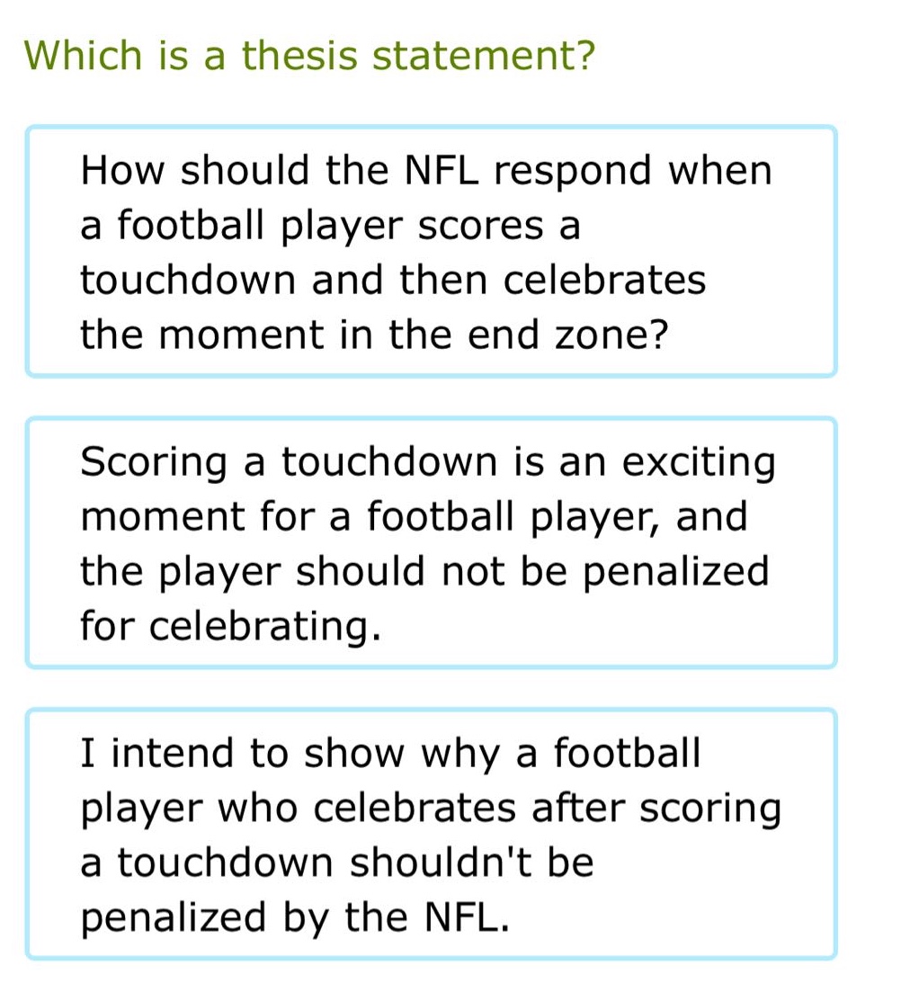 which is a thesis statement? how should the nfl respond when a football player scores a touchdown and then celebrates the moment in the end zone? scoring a touchdown is an exciting moment for a football player, and the player should not be penalized for celebrating. i intend to show why a football player who celebrates after scoring a touchdown shouldnt be penalized by the nfl.
