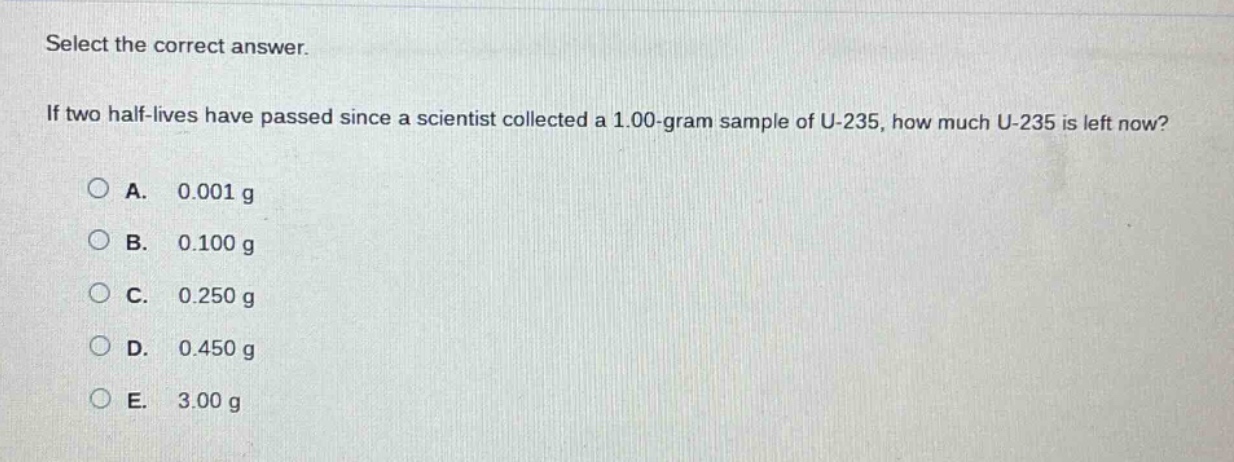 select the correct answer.\nif two half - lives have passed since a scientist collected a 1.00 - gram sample of u - 235, how much u - 235 is left now?\na. 0.001 g\nb. 0.100 g\nc. 0.250 g\nd. 0.450 g\ne. 3.00 g