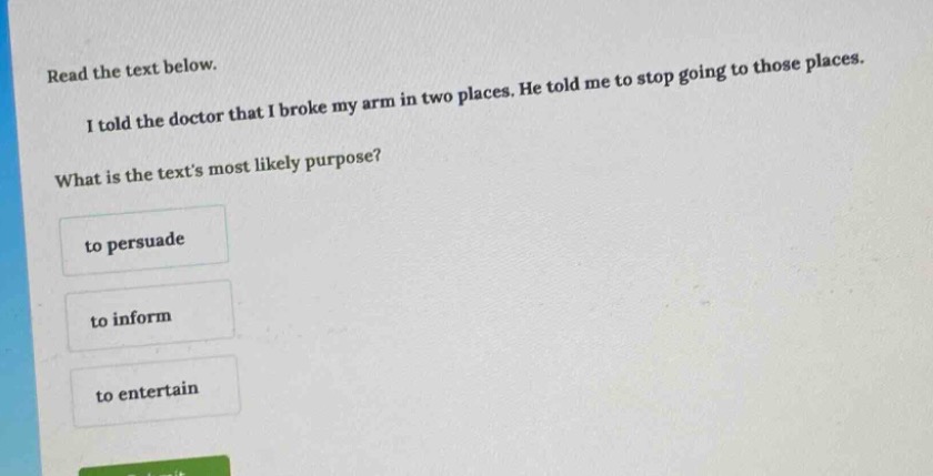 read the text below.\ni told the doctor that i broke my arm in two places. he told me to stop going to those places.\nwhat is the texts most likely purpose?\nto persuadet to informto entertain