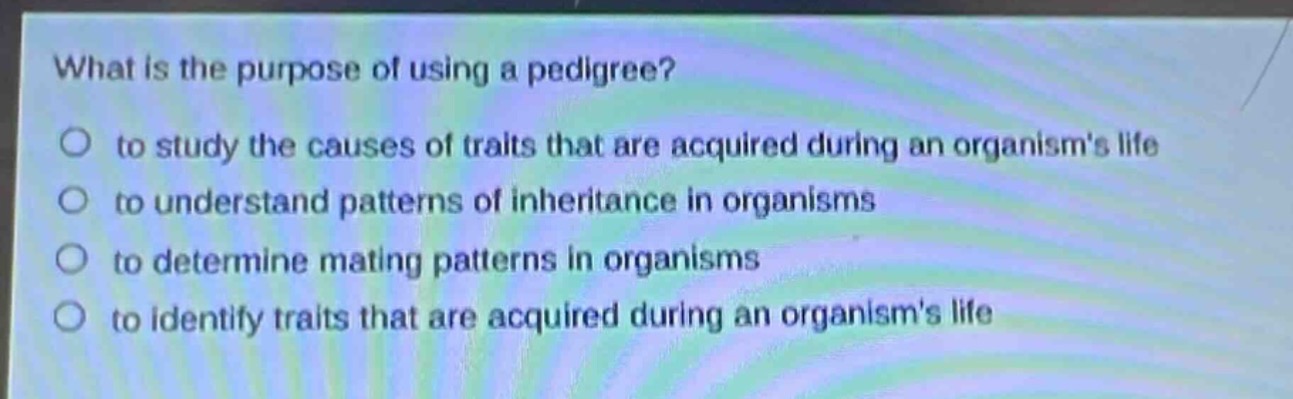 what is the purpose of using a pedigree?\n○ to study the causes of traits that are acquired during an organisms life\n○ to understand patterns of inheritance in organisms\n○ to determine mating patterns in organisms\n○ to identify traits that are acquired during an organisms life