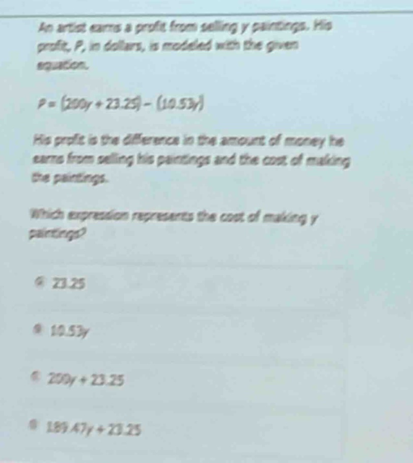 an artist earns a profit from selling y paintings. his profit, p, in dollars, is modeled with the given equation.\np = (200y + 23.25) - (10.53y)\nhis profit is the difference in the amount of money he earns from selling his paintings and the cost of making the paintings.\nwhich expression represents the cost of making y paintings?\na 23.25\nb 10.53y\nc 200y + 23.25\nd 189.47y + 23.25