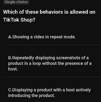 single choice\nwhich of these behaviors is allowed on tiktok shop?\na.showing a video in repeat mode.\nb.repeatedly displaying screenshots of a product in a loop without the presence of a host.\nc.displaying a product with a host actively introducing the product.