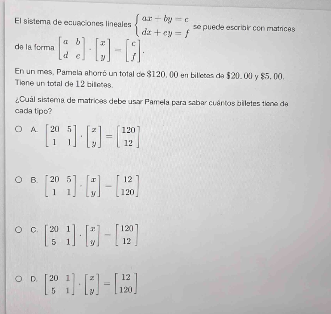 el sistema de ecuaciones lineales $\\begin{cases}ax + by = c \\\\ dx + ey = f\\end{cases}$ se puede escribir con matrices de la forma $\\begin{bmatrix}a&b\\\\d&e\\end{bmatrix}\\cdot\\begin{bmatrix}x\\\\y\\end{bmatrix}=\\begin{bmatrix}c\\\\f\\end{bmatrix}$. en un mes, pamela ahorró un total de $120.00 en billetes de $20.00 y $5.00. tiene un total de 12 billetes. ¿cuál sistema de matrices debe usar pamela para saber cuántos billetes tiene de cada tipo? o a. $\\begin{bmatrix}20&5\\\\1&1\\end{bmatrix}\\cdot\\begin{bmatrix}x\\\\y\\end{bmatrix}=\\begin{bmatrix}120\\\\12\\end{bmatrix}$ o b. $\\begin{bmatrix}20&5\\\\1&1\\end{bmatrix}\\cdot\\begin{bmatrix}x\\\\y\\end{bmatrix}=\\begin{bmatrix}12\\\\120\\end{bmatrix}$ o c. $\\begin{bmatrix}20&1\\\\5&1\\end{bmatrix}\\cdot\\begin{bmatrix}x\\\\y\\end{bmatrix}=\\begin{bmatrix}120\\\\12\\end{bmatrix}$ o d. $\\begin{bmatrix}20&1\\\\5&1\\end{bmatrix}\\cdot\\begin{bmatrix}x\\\\y\\end{bmatrix}=\\begin{bmatrix}12\\\\120\\end{bmatrix}$