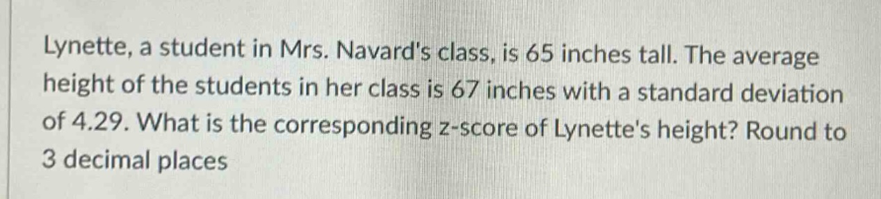 lynette, a student in mrs. navards class, is 65 inches tall. the average height of the students in her class is 67 inches with a standard deviation of 4.29. what is the corresponding z - score of lynettes height? round to 3 decimal places