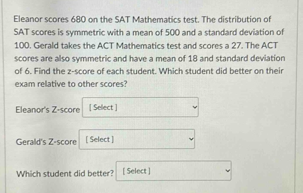 eleanor scores 680 on the sat mathematics test. the distribution of sat scores is symmetric with a mean of 500 and a standard deviation of 100. gerald takes the act mathematics test and scores a 27. the act scores are also symmetric and have a mean of 18 and standard deviation of 6. find the z - score of each student. which student did better on their exam relative to other scores? eleanors z - score select geralds z - score select which student did better? select