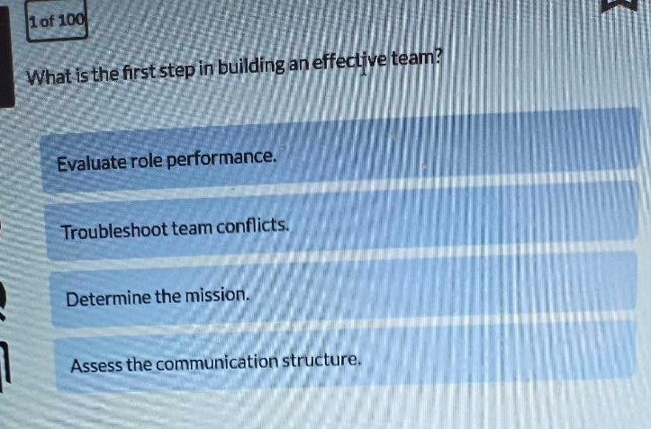 1 of 100\nwhat is the first step in building an effective team?\nevaluate role performance.\ntroubleshoot team conflicts.\ndetermine the mission.\nassess the communication structure.