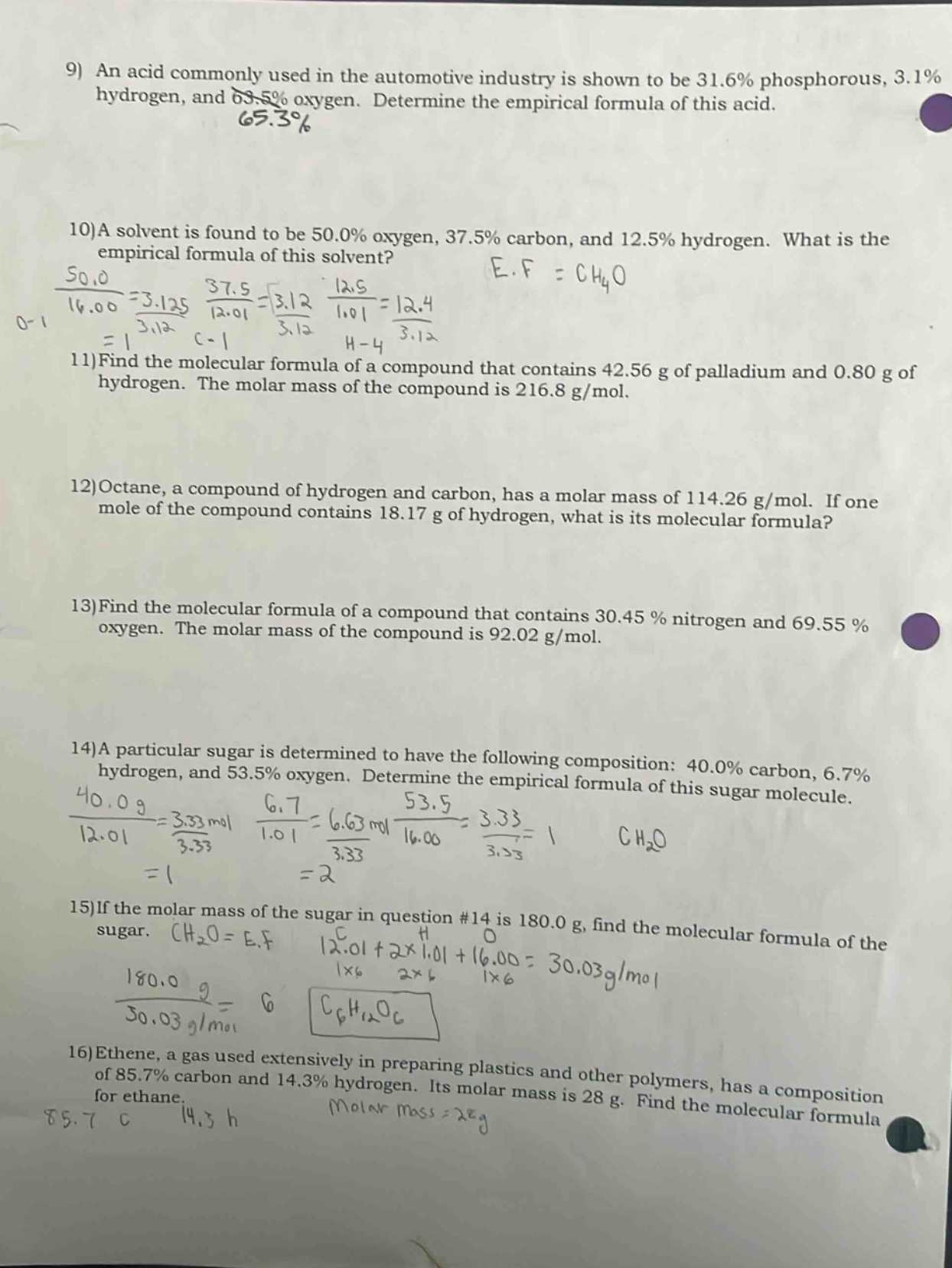 9) an acid commonly used in the automotive industry is shown to be 31.6% phosphorous, 3.1% hydrogen, and 65.3% oxygen. determine the empirical formula of this acid.\n10)a solvent is found to be 50.0% oxygen, 37.5% carbon, and 12.5% hydrogen. what is the empirical formula of this solvent?\n11)find the molecular formula of a compound that contains 42.56 g of palladium and 0.80 g of hydrogen. the molar mass of the compound is 216.8 g/mol.\n12)octane, a compound of hydrogen and carbon, has a molar mass of 114.26 g/mol. if one mole of the compound contains 18.17 g of hydrogen, what is its molecular formula?\n13)find the molecular formula of a compound that contains 30.45% nitrogen and 69.55% oxygen. the molar mass of the compound is 92.02 g/mol.\n14)a particular sugar is determined to have the following composition: 40.0% carbon, 6.7% hydrogen, and 53.5% oxygen. determine the empirical formula of this sugar molecule.\n15)if the molar mass of the sugar in question #14 is 180.0 g, find the molecular formula of the sugar.\n16)ethene, a gas used extensively in preparing plastics and other polymers, has a composition of 85.7% carbon and 14.3% hydrogen. its molar mass is 28 g. find the molecular formula for ethane.