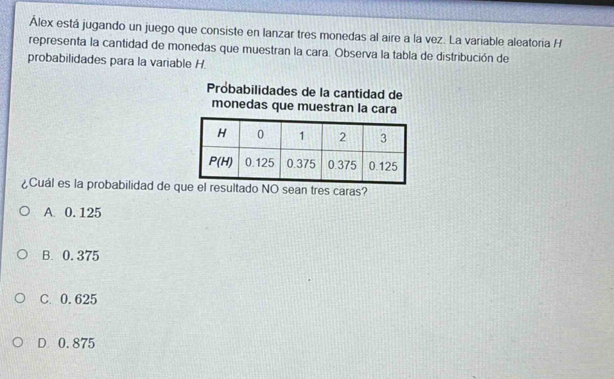 álex está jugando un juego que consiste en lanzar tres monedas al aire a la vez. la variable aleatoria h representa la cantidad de monedas que muestran la cara. observa la tabla de distribución de probabilidades para la variable h. probabilidades de la cantidad de monedas que muestran la cara ¿cuál es la probabilidad de que el resultado no sean tres caras? a. 0.125 b. 0.375 c. 0.625 d. 0.875