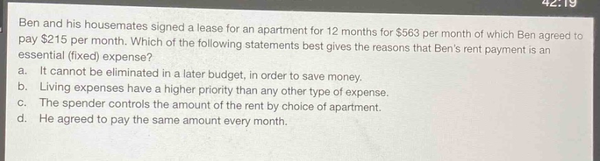 ben and his housemates signed a lease for an apartment for 12 months for $563 per month of which ben agreed to pay $215 per month. which of the following statements best gives the reasons that bens rent payment is an essential (fixed) expense?\na. it cannot be eliminated in a later budget, in order to save money.\nb. living expenses have a higher priority than any other type of expense.\nc. the spender controls the amount of the rent by choice of apartment.\nd. he agreed to pay the same amount every month.