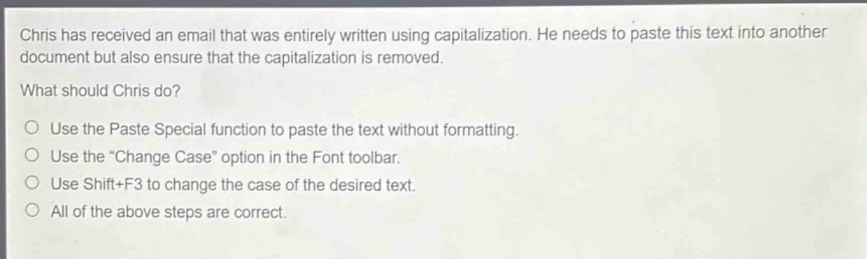 chris has received an email that was entirely written using capitalization. he needs to paste this text into another document but also ensure that the capitalization is removed. what should chris do? use the paste special function to paste the text without formatting. use the \change case\ option in the font toolbar. use shift+f3 to change the case of the desired text. all of the above steps are correct.