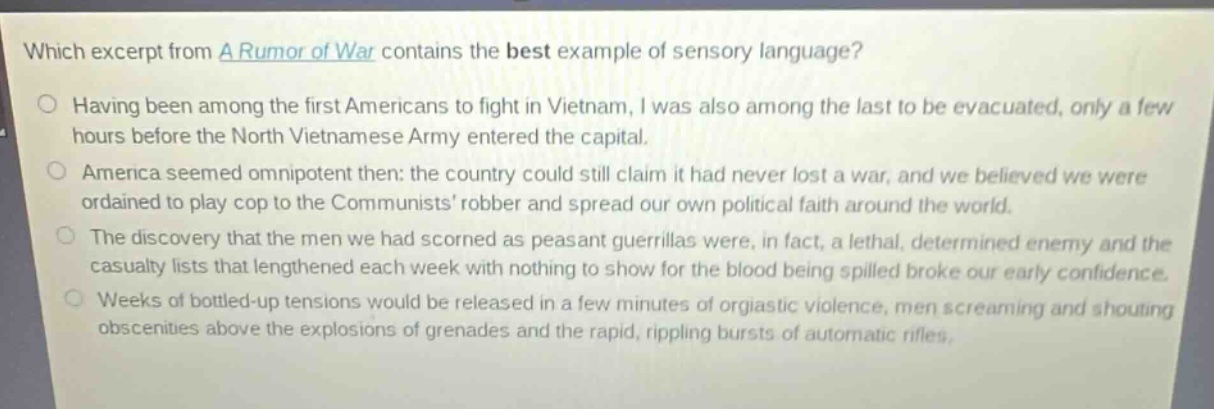 which excerpt from a rumor of war contains the best example of sensory language?\nhaving been among the first americans to fight in vietnam, i was also among the last to be evacuated, only a few hours before the north vietnamese army entered the capital.\namerica seemed omnipotent then: the country could still claim it had never lost a war, and we believed we were ordained to play cop to the communists robber and spread our own political faith around the world.\nthe discovery that the men we had scorned as peasant guerrillas were, in fact, a lethal, determined enemy and the casualty lists that lengthened each week with nothing to show for the blood being spilled broke our early confidence.\nweeks of bottled - up tensions would be released in a few minutes of orgiastic violence, men screaming and shouting obscenities above the explosions of grenades and the rapid, rippling bursts of automatic rifles.