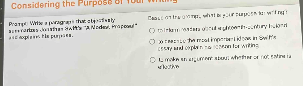 considering the purpose of your writing\nprompt: write a paragraph that objectively summarizes jonathan swifts \a modest proposal\ and explains his purpose.\nbased on the prompt, what is your purpose for writing?\nto inform readers about eighteenth - century ireland\nto describe the most important ideas in swifts essay and explain his reason for writing\nto make an argument about whether or not satire is effective