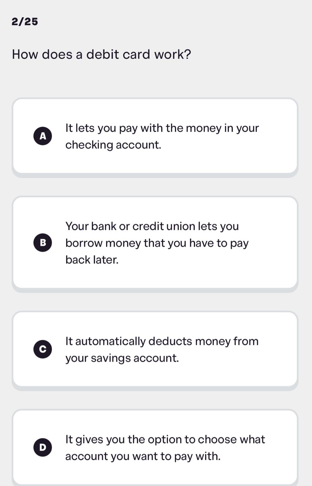 2/25\nhow does a debit card work?\na it lets you pay with the money in your checking account.\nb your bank or credit union lets you borrow money that you have to pay back later.\nc it automatically deducts money from your savings account.\nd it gives you the option to choose what account you want to pay with.