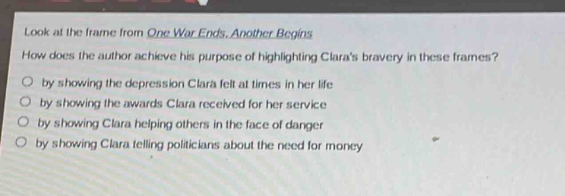 look at the frame from one war ends, another begins\nhow does the author achieve his purpose of highlighting claras bravery in these frames?\nby showing the depression clara felt at times in her life\nby showing the awards clara received for her service\nby showing clara helping others in the face of danger\nby showing clara telling politicians about the need for money