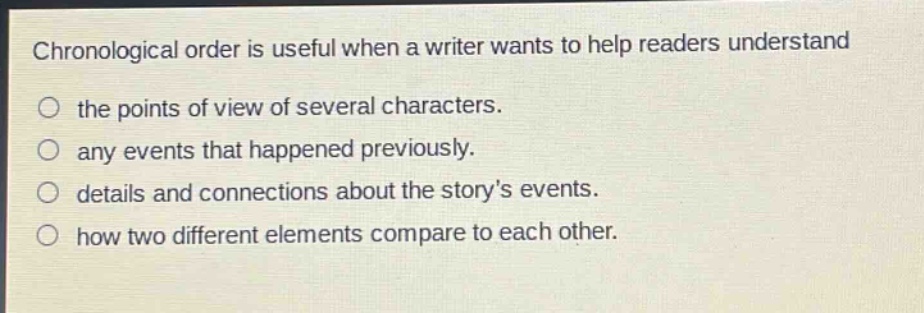 chronological order is useful when a writer wants to help readers understand\nthe points of view of several characters.\nany events that happened previously.\ndetails and connections about the storys events.\nhow two different elements compare to each other.