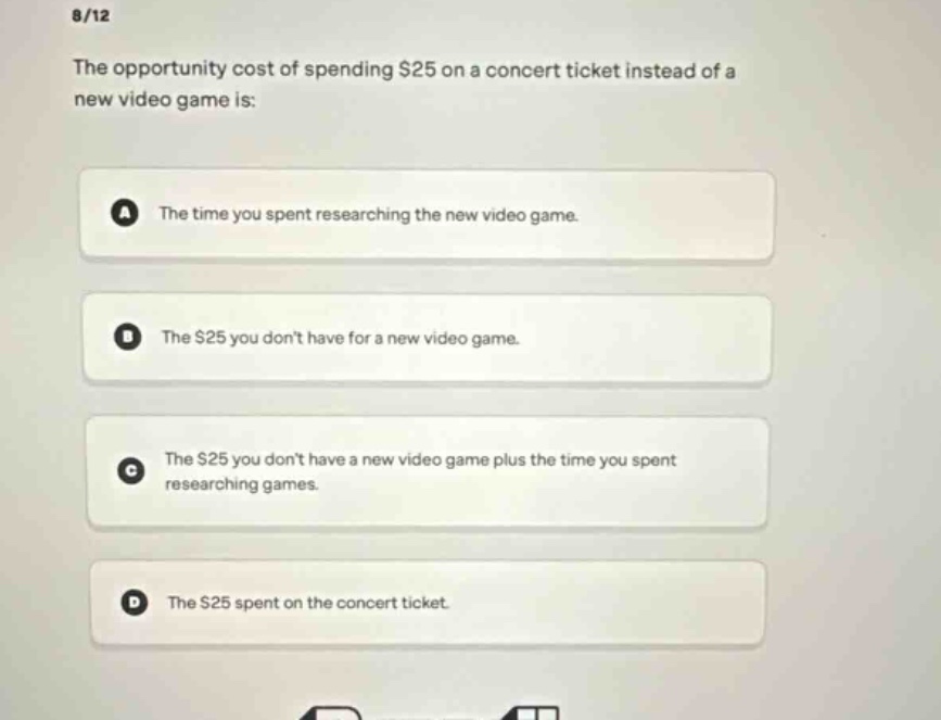 8/12\nthe opportunity cost of spending $25 on a concert ticket instead of a new video game is:\na the time you spent researching the new video game.\nb the $25 you dont have for a new video game.\nc the $25 you dont have a new video game plus the time you spent researching games.\nd the $25 spent on the concert ticket.