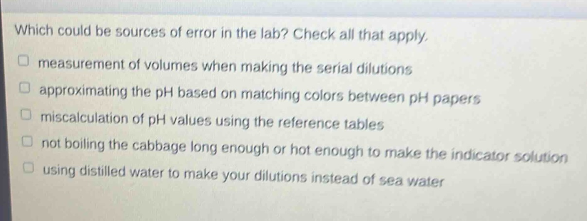 which could be sources of error in the lab? check all that apply.\nmeasurement of volumes when making the serial dilutions\napproximating the ph based on matching colors between ph papers\nmiscalculation of ph values using the reference tables\nnot boiling the cabbage long enough or hot enough to make the indicator solution\nusing distilled water to make your dilutions instead of sea water