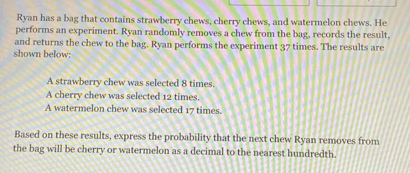 ryan has a bag that contains strawberry chews, cherry chews, and watermelon chews. he performs an experiment. ryan randomly removes a chew from the bag, records the result, and returns the chew to the bag. ryan performs the experiment 37 times. the results are shown below:\na strawberry chew was selected 8 times.\na cherry chew was selected 12 times.\na watermelon chew was selected 17 times.\nbased on these results, express the probability that the next chew ryan removes from the bag will be cherry or watermelon as a decimal to the nearest hundredth.