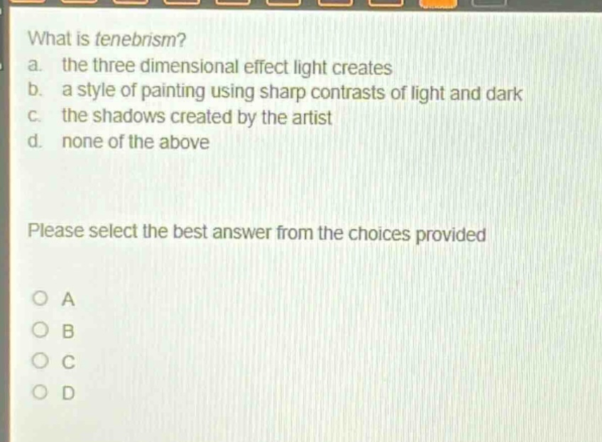 what is tenebrism?\na. the three dimensional effect light creates\nb. a style of painting using sharp contrasts of light and dark\nc. the shadows created by the artist\nd. none of the above\nplease select the best answer from the choices provided\no a\no b\no c\no d