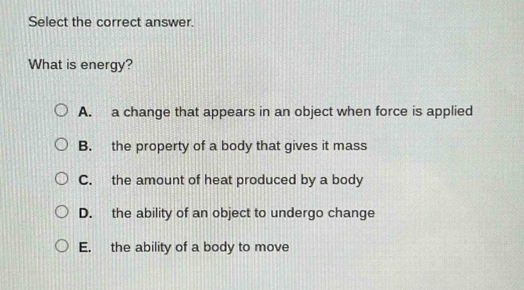 select the correct answer.\nwhat is energy?\na. a change that appears in an object when force is applied\nb. the property of a body that gives it mass\nc. the amount of heat produced by a body\nd. the ability of an object to undergo change\ne. the ability of a body to move