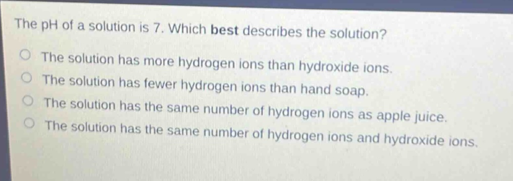 the ph of a solution is 7. which best describes the solution?\no the solution has more hydrogen ions than hydroxide ions.\no the solution has fewer hydrogen ions than hand soap.\no the solution has the same number of hydrogen ions as apple juice.\no the solution has the same number of hydrogen ions and hydroxide ions.