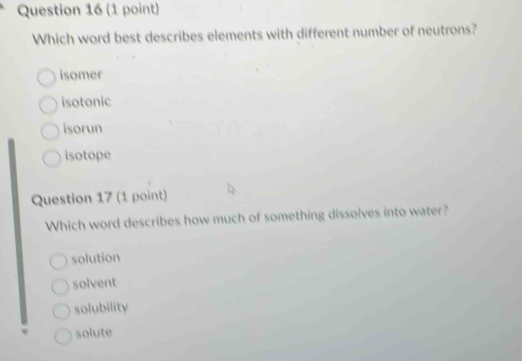 question 16 (1 point)\nwhich word best describes elements with different number of neutrons?\nisomer\nisotonic\nisorun\nisotope\nquestion 17 (1 point)\nwhich word describes how much of something dissolves into water?\nsolution\nsolvent\nsolubility\nsolute