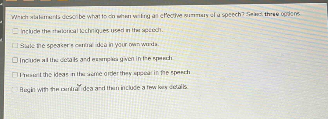 which statements describe what to do when writing an effective summary of a speech? select three options.\ninclude the rhetorical techniques used in the speech.\nstate the speakers central idea in your own words.\ninclude all the details and examples given in the speech.\npresent the ideas in the same order they appear in the speech.\nbegin with the central idea and then include a few key details.