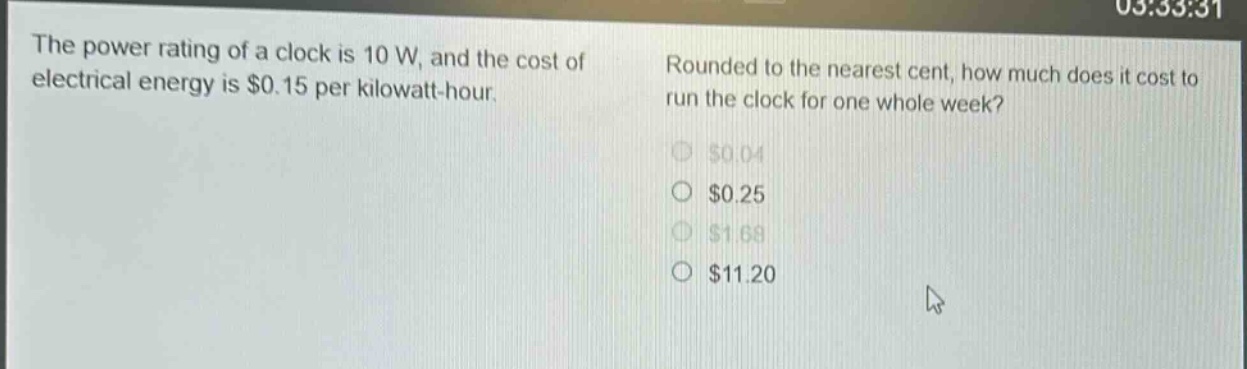 the power rating of a clock is 10 w, and the cost of electrical energy is $0.15 per kilowatt - hour. rounded to the nearest cent, how much does it cost to run the clock for one whole week? $0.04 $0.25 $1.68 $11.20