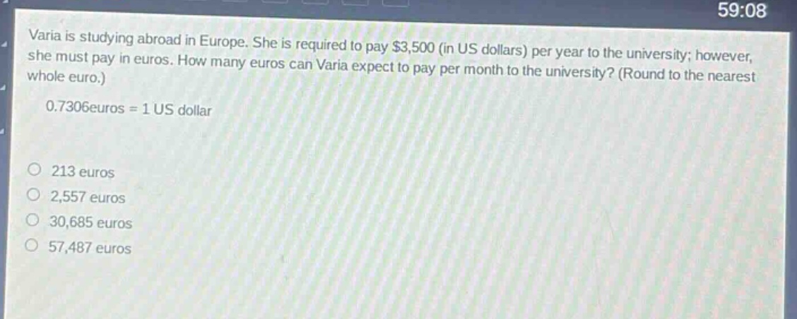 varia is studying abroad in europe. she is required to pay $3,500 (in us dollars) per year to the university; however, she must pay in euros. how many euros can varia expect to pay per month to the university? (round to the nearest whole euro.)\n0.7306 euros = 1 us dollar\n213 euros\n2,557 euros\n30,685 euros\n57,487 euros