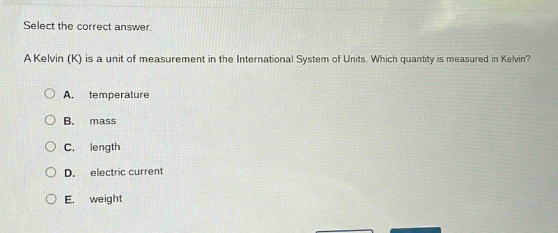 select the correct answer.\na kelvin (k) is a unit of measurement in the international system of units. which quantity is measured in kelvin?\na. temperature\nb. mass\nc. length\nd. electric current\ne. weight