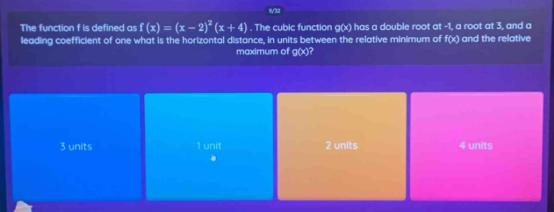 the function f is defined as ( f(x)=(x - 2)^2(x + 4) ). the cubic function ( g(x) ) has a double root at -1, a root at 3, and a leading coefficient of one what is the horizontal distance, in units between the relative minimum of ( f(x) ) and the relative maximum of ( g(x) )?