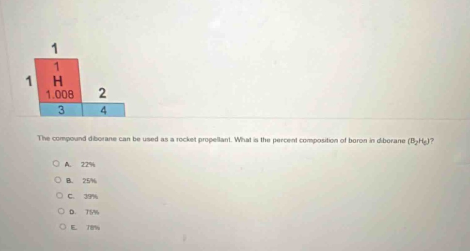 the compound diborane can be used as a rocket propellant. what is the percent composition of boron in diborane (b₂h₆)?\na. 22%\nb. 25%\nc. 39%\nd. 75%\ne. 78%