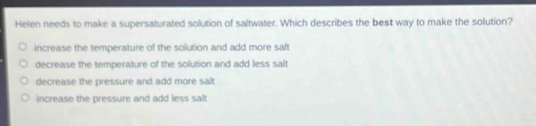 helen needs to make a supersaturated solution of saltwater. which describes the best way to make the solution?\n○ increase the temperature of the solution and add more salt\n○ decrease the temperature of the solution and add less salt\n○ decrease the pressure and add more salt\n○ increase the pressure and add less salt