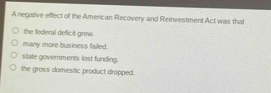 a negative effect of the american recovery and reinvestment act was that\nthe federal deficit grew.\nmany more business failed.\nstate governments lost funding.\nthe gross domestic product dropped.