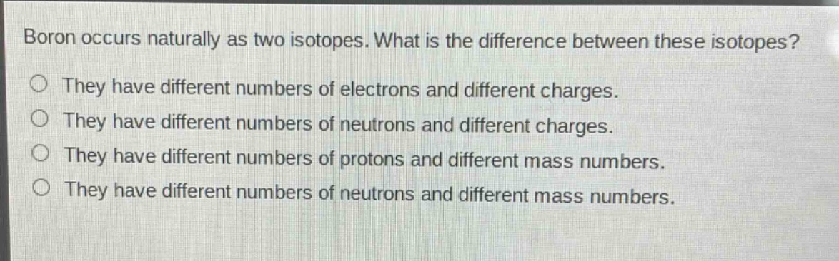boron occurs naturally as two isotopes. what is the difference between these isotopes?\nthey have different numbers of electrons and different charges.\nthey have different numbers of neutrons and different charges.\nthey have different numbers of protons and different mass numbers.\nthey have different numbers of neutrons and different mass numbers.