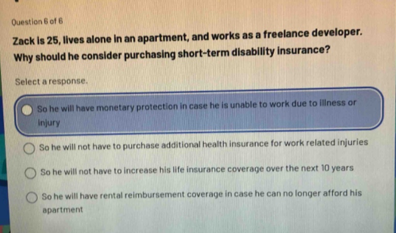 question 6 of 6\nzack is 25, lives alone in an apartment, and works as a freelance developer.\nwhy should he consider purchasing short - term disability insurance?\nselect a response.\nso he will have monetary protection in case he is unable to work due to illness or\ninjury\nso he will not have to purchase additional health insurance for work related injuries\nso he will not have to increase his life insurance coverage over the next 10 years\nso he will have rental reimbursement coverage in case he can no longer afford his\napartment