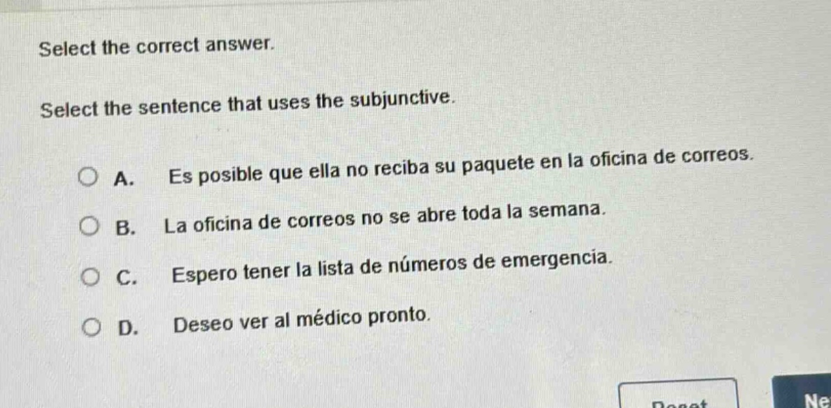 select the correct answer. select the sentence that uses the subjunctive. a. es posible que ella no reciba su paquete en la oficina de correos. b. la oficina de correos no se abre toda la semana. c. espero tener la lista de números de emergencia. d. deseo ver al médico pronto.
