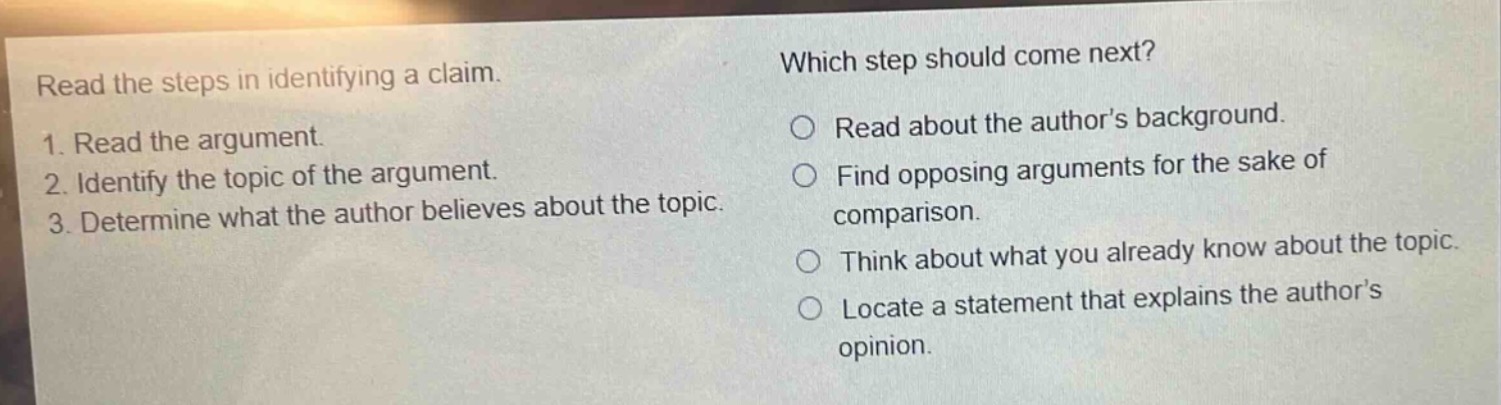 read the steps in identifying a claim.\n1. read the argument.\n2. identify the topic of the argument.\n3. determine what the author believes about the topic.\nwhich step should come next?\nread about the authors background.\nfind opposing arguments for the sake of comparison.\nthink about what you already know about the topic.\nlocate a statement that explains the authors opinion.