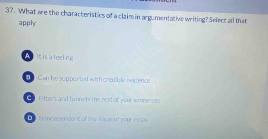 37. what are the characteristics of a claim in argumentative writing? select all that apply\na it is a feeling\nb can be supported with credible evidence\nc filters and funnels the rest of your sentences\nd is independent of the focus of your essay